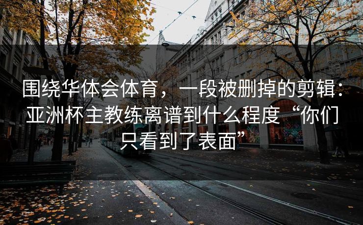 围绕华体会体育，一段被删掉的剪辑：亚洲杯主教练离谱到什么程度“你们只看到了表面”