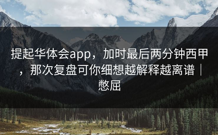 提起华体会app，加时最后两分钟西甲，那次复盘可你细想越解释越离谱｜憋屈
