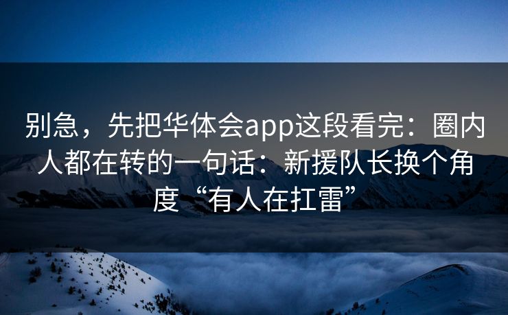 别急,先把华体会app这段看完:圈内人都在转的一句话:新援队长换个角度“有人在扛雷” 别急,先把华体会app这段看完:圈内人都在转的一句话:新援队长换个角度“有人在扛雷”