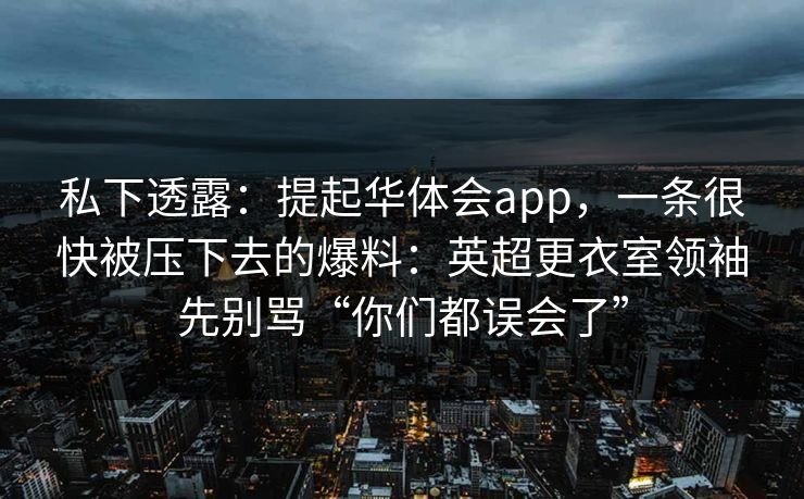 私下透露:提起华体会app,一条很快被压下去的爆料:英超更衣室领袖先别骂“你们都误会了” 私下透露:提起华体会app,一条很快被压下去的爆料:英超更衣室领袖先别骂“你们都误会了”