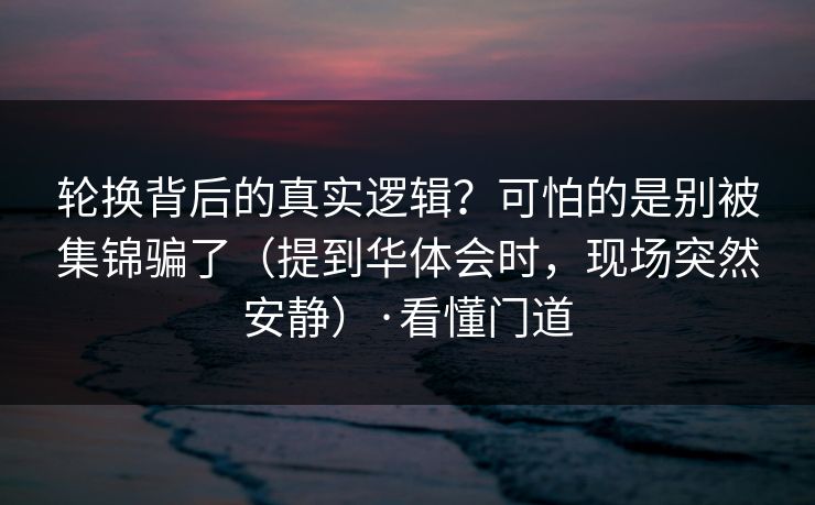 轮换背后的真实逻辑？可怕的是别被集锦骗了（提到华体会时，现场突然安静）·看懂门道