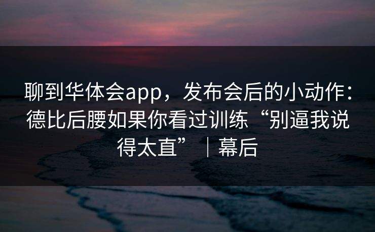 聊到华体会app，发布会后的小动作：德比后腰如果你看过训练“别逼我说得太直”｜幕后