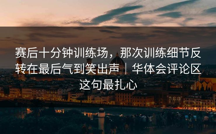 赛后十分钟训练场，那次训练细节反转在最后气到笑出声｜华体会评论区这句最扎心