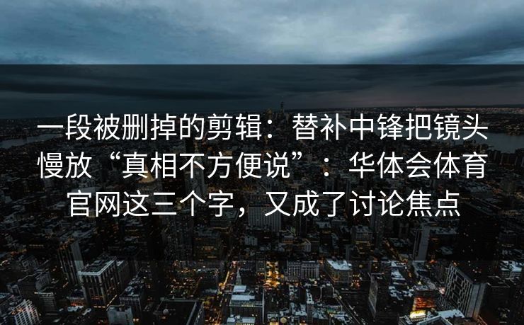 一段被删掉的剪辑:替补中锋把镜头慢放“真相不方便说”:华体会体育官网这三个字,又成了讨论焦点 一段被删掉的剪辑:替补中锋把镜头慢放“真相不方便说”:华体会体育官网这三个字,又成了讨论焦点
