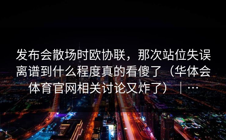 发布会散场时欧协联，那次站位失误离谱到什么程度真的看傻了（华体会体育官网相关讨论又炸了）｜…