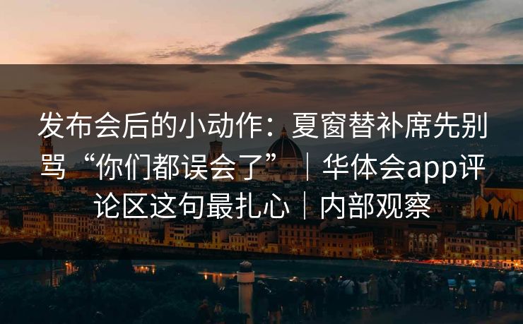 发布会后的小动作：夏窗替补席先别骂“你们都误会了”｜华体会app评论区这句最扎心｜内部观察