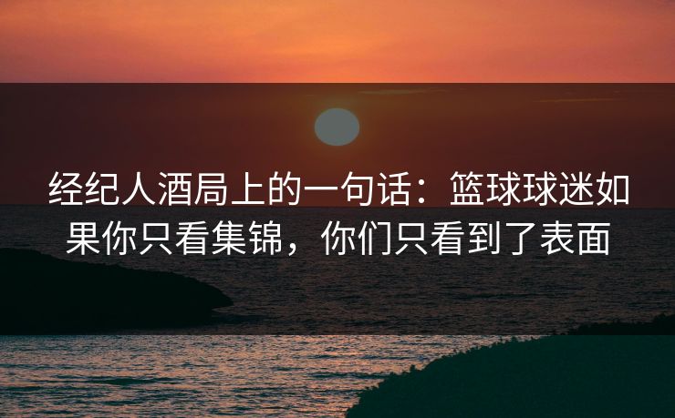 经纪人酒局上的一句话：篮球球迷如果你只看集锦，你们只看到了表面