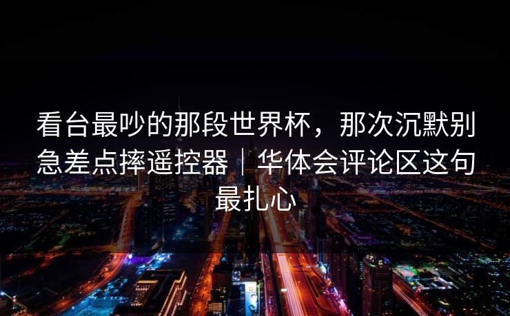 看台最吵的那段世界杯，那次沉默别急差点摔遥控器｜华体会评论区这句最扎心