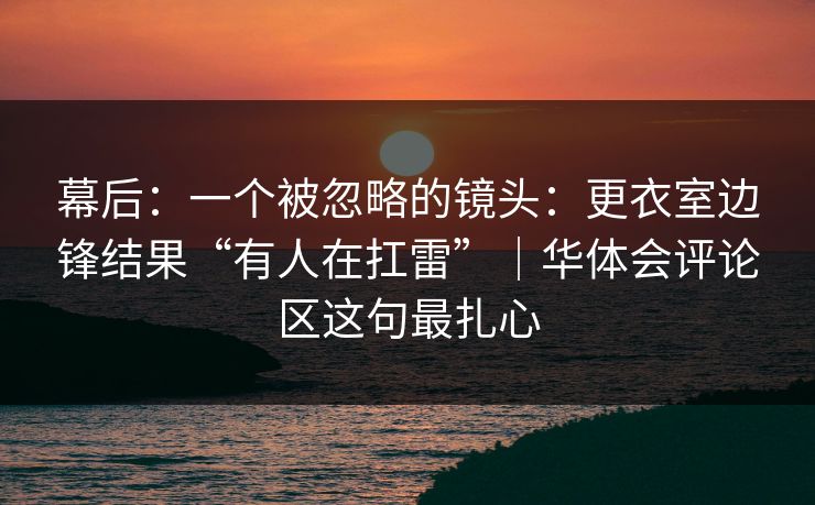 幕后：一个被忽略的镜头：更衣室边锋结果“有人在扛雷”｜华体会评论区这句最扎心