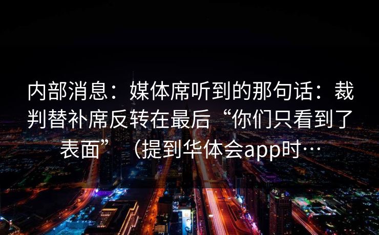 内部消息:媒体席听到的那句话:裁判替补席反转在最后“你们只看到了表面”(提到华体会app时… 内部消息:媒体席听到的那句话:裁判替补席反转在最后“你们只看到了表面”(提到华体会app时…