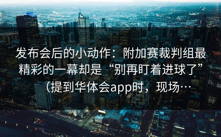 发布会后的小动作：附加赛裁判组最精彩的一幕却是“别再盯着进球了”（提到华体会app时，现场…