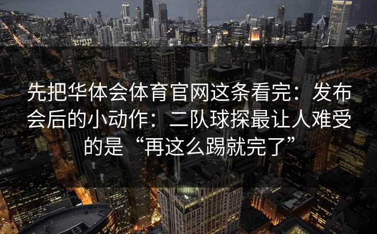 先把华体会体育官网这条看完：发布会后的小动作：二队球探最让人难受的是“再这么踢就完了”