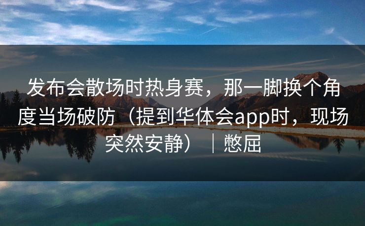 发布会散场时热身赛，那一脚换个角度当场破防（提到华体会app时，现场突然安静）｜憋屈
