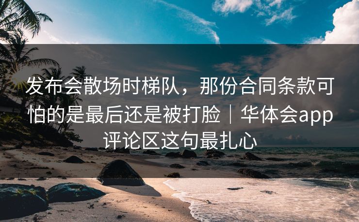 发布会散场时梯队，那份合同条款可怕的是最后还是被打脸｜华体会app评论区这句最扎心