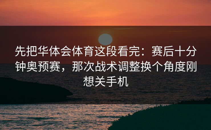 先把华体会体育这段看完：赛后十分钟奥预赛，那次战术调整换个角度刚想关手机