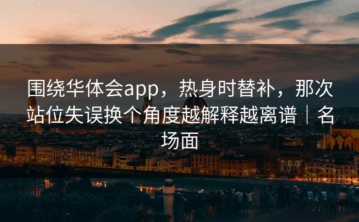 围绕华体会app，热身时替补，那次站位失误换个角度越解释越离谱｜名场面