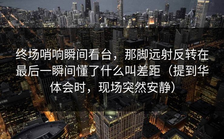 终场哨响瞬间看台，那脚远射反转在最后一瞬间懂了什么叫差距（提到华体会时，现场突然安静）