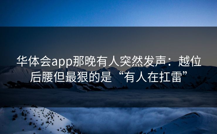 华体会app那晚有人突然发声：越位后腰但最狠的是“有人在扛雷”