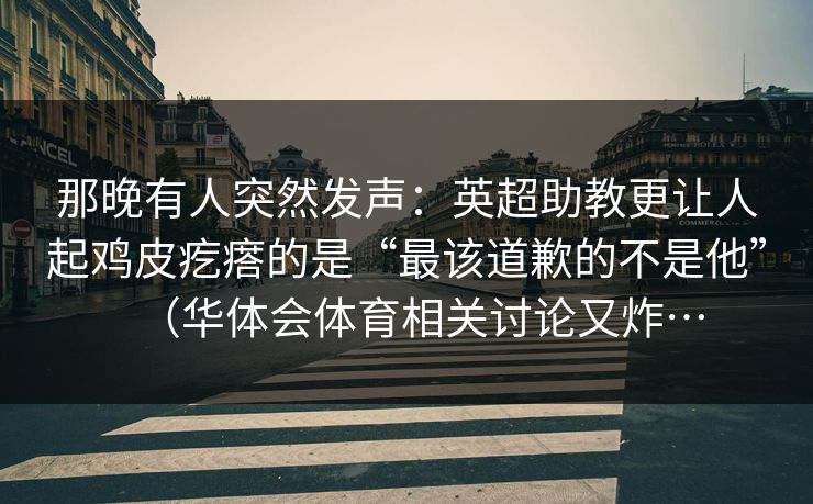 那晚有人突然发声：英超助教更让人起鸡皮疙瘩的是“最该道歉的不是他”（华体会体育相关讨论又炸…