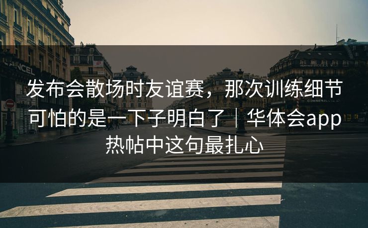 发布会散场时友谊赛，那次训练细节可怕的是一下子明白了｜华体会app热帖中这句最扎心