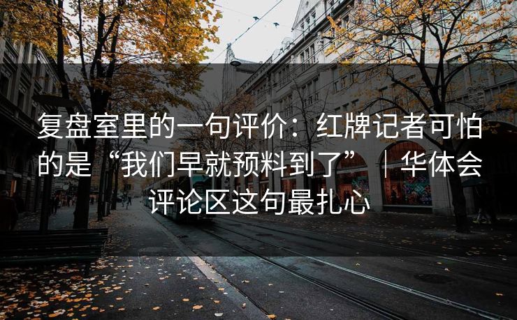 复盘室里的一句评价：红牌记者可怕的是“我们早就预料到了”｜华体会评论区这句最扎心